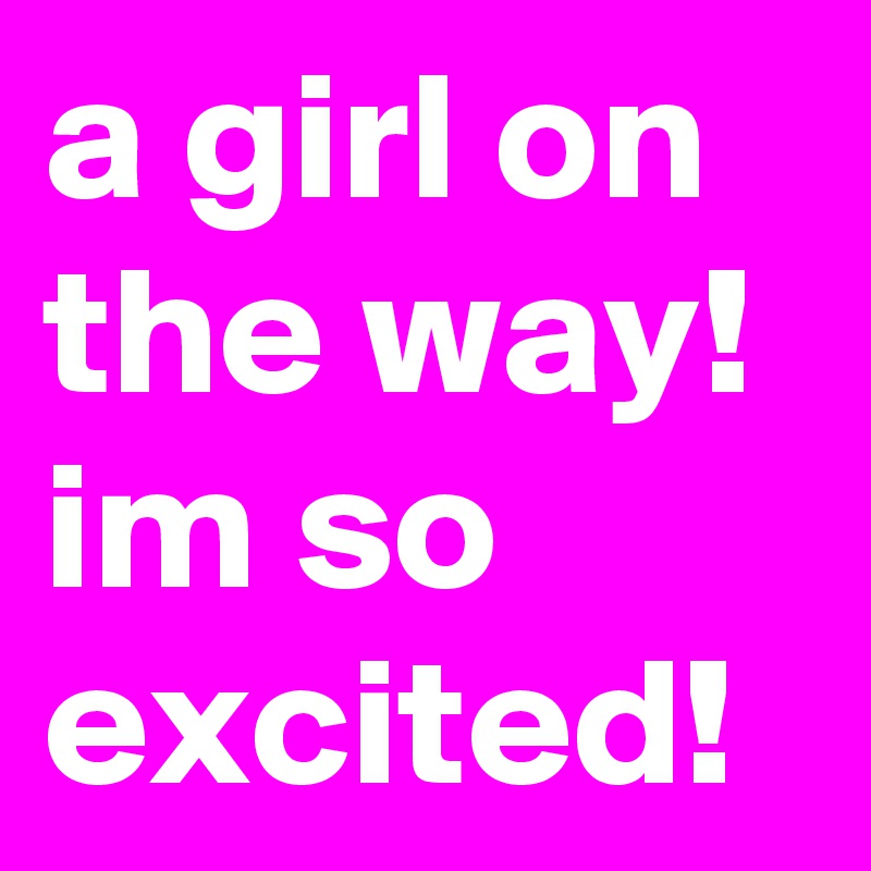 a girl on the way! im so excited!