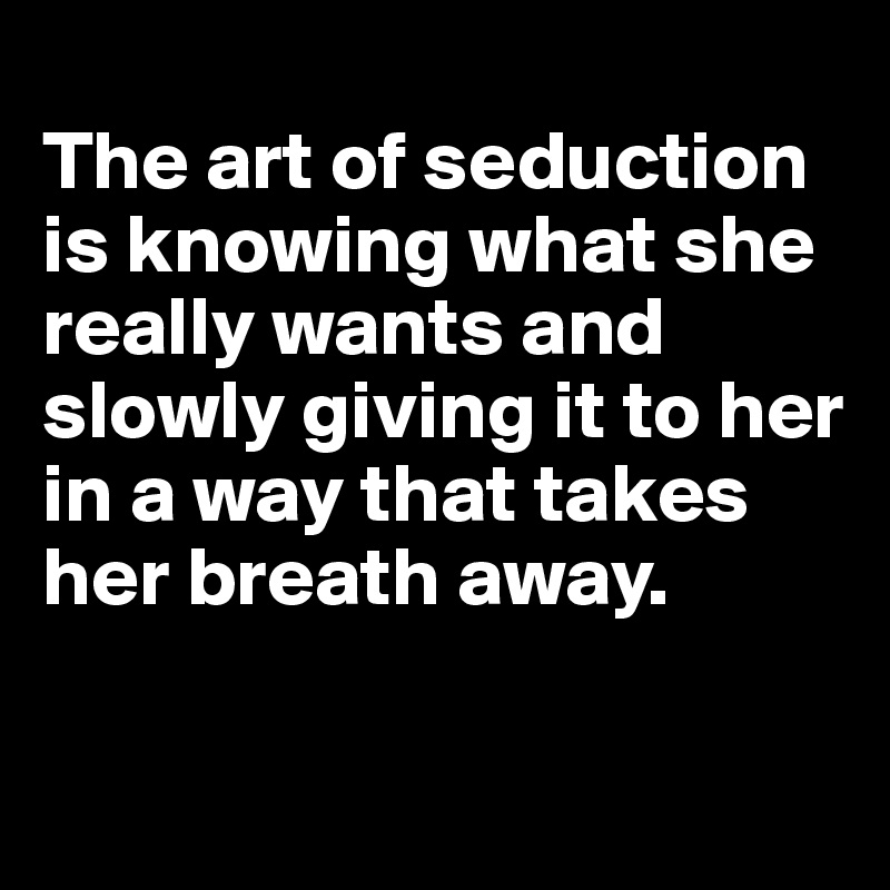 
The art of seduction is knowing what she really wants and slowly giving it to her in a way that takes her breath away.

