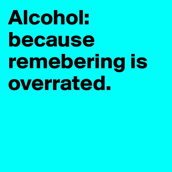 Alcohol: because remebering is overrated. 


