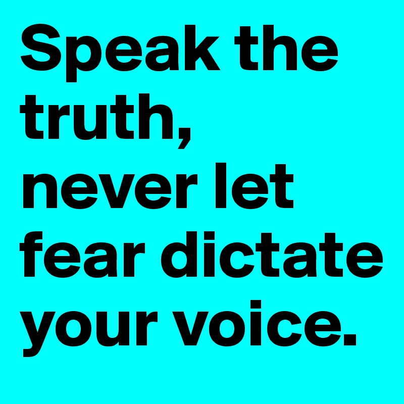 Speak the truth, never let fear dictate your voice.