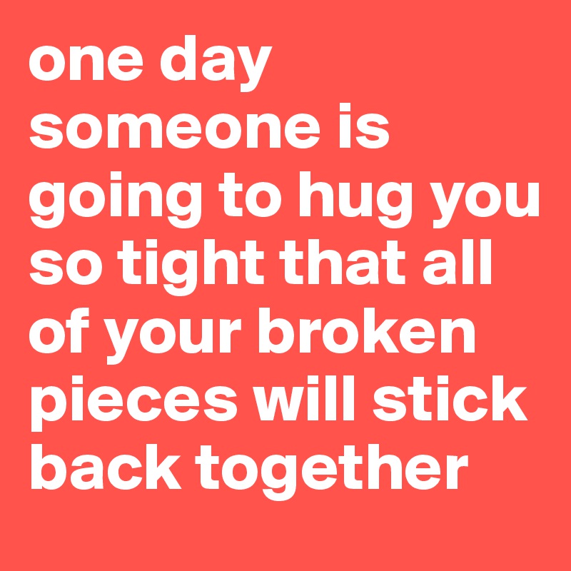 one day someone is going to hug you so tight that all of your broken pieces will stick back together