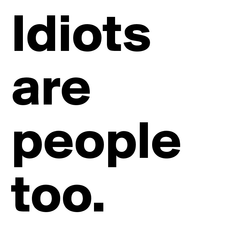 Idiots are people too. 