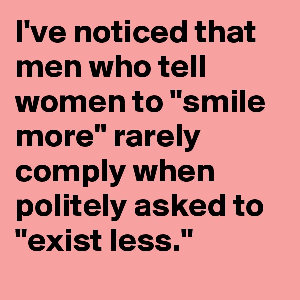 I've noticed that men who tell women to "smile more" rarely comply when politely asked to "exist less."