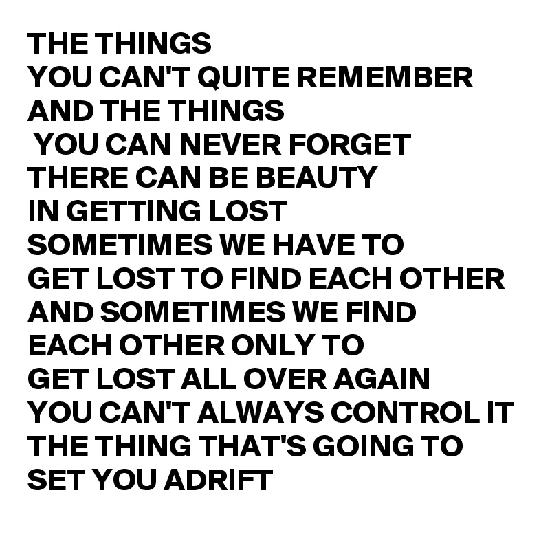 THE THINGS 
YOU CAN'T QUITE REMEMBER
AND THE THINGS
 YOU CAN NEVER FORGET
THERE CAN BE BEAUTY 
IN GETTING LOST
SOMETIMES WE HAVE TO 
GET LOST TO FIND EACH OTHER
AND SOMETIMES WE FIND 
EACH OTHER ONLY TO 
GET LOST ALL OVER AGAIN
YOU CAN'T ALWAYS CONTROL IT
THE THING THAT'S GOING TO SET YOU ADRIFT