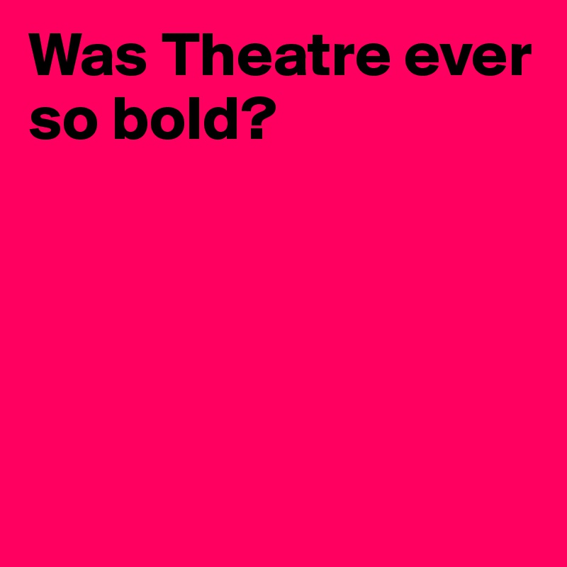 Was Theatre ever so bold?





