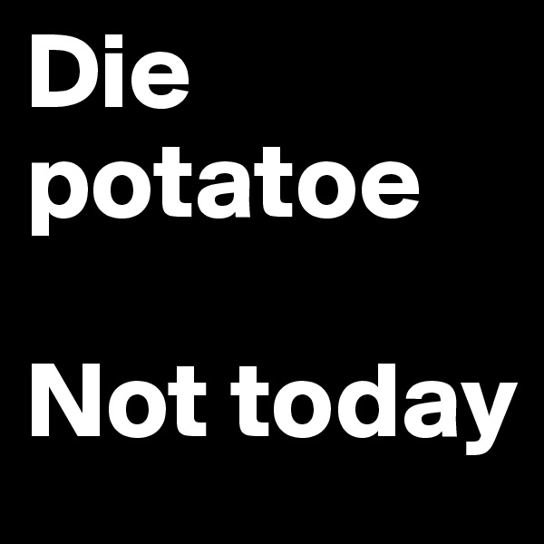 Die potatoe

Not today