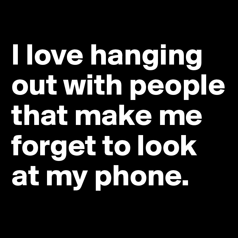 
I love hanging out with people that make me forget to look at my phone.
