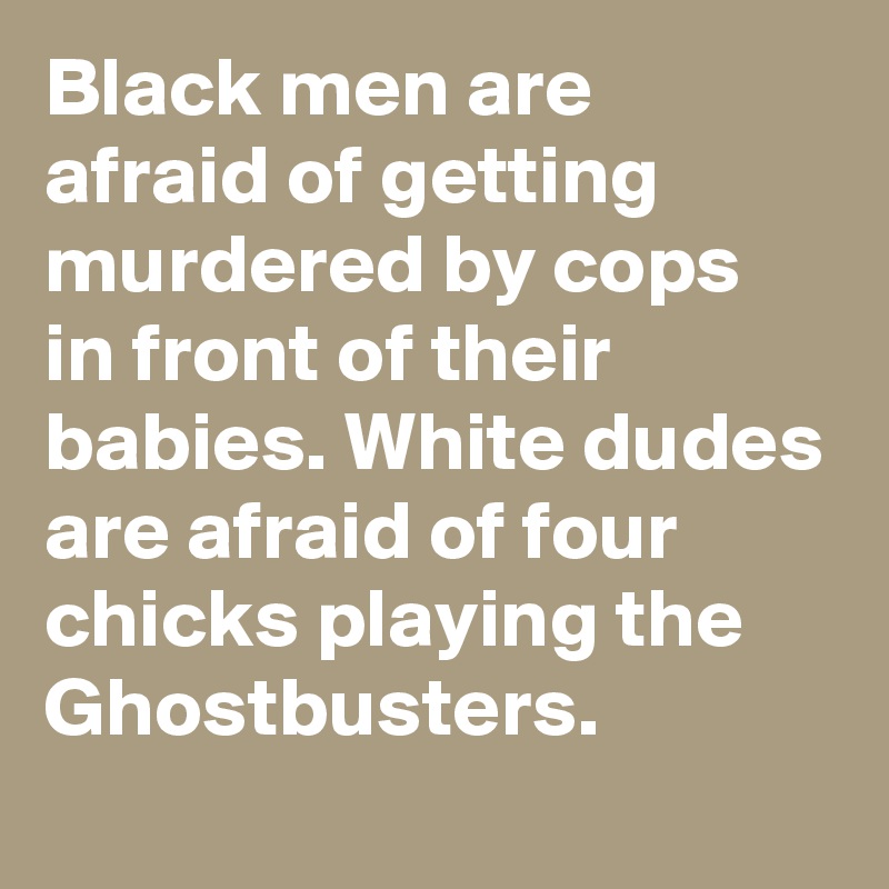 Black men are afraid of getting murdered by cops in front of their babies. White dudes are afraid of four chicks playing the Ghostbusters.