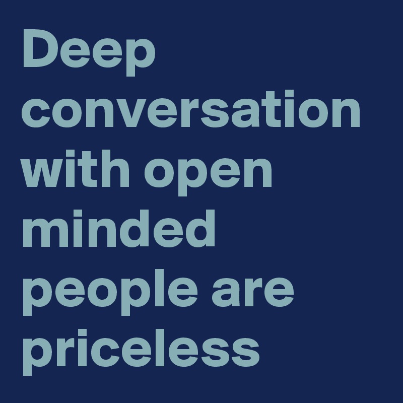 Deep conversation with open minded people are priceless 