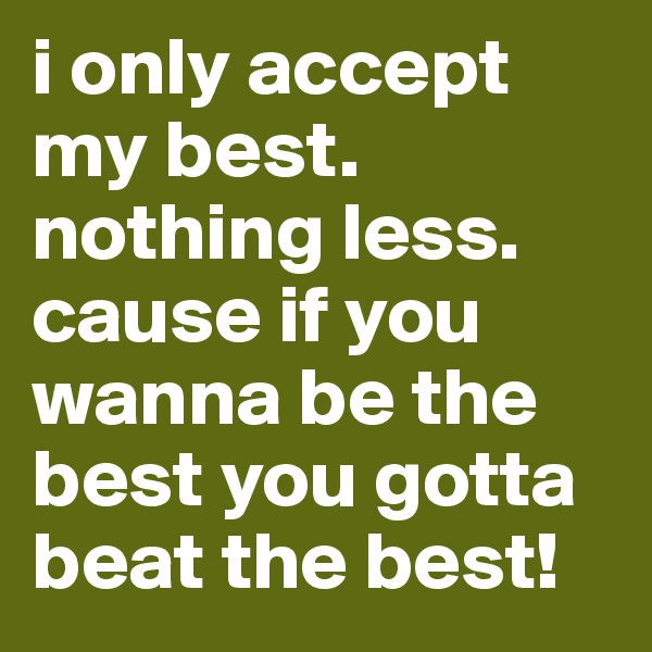 i only accept my best. nothing less. cause if you wanna be the best you gotta beat the best! 