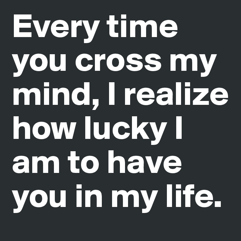 Every time you cross my mind, I realize how lucky I am to have you in my life.