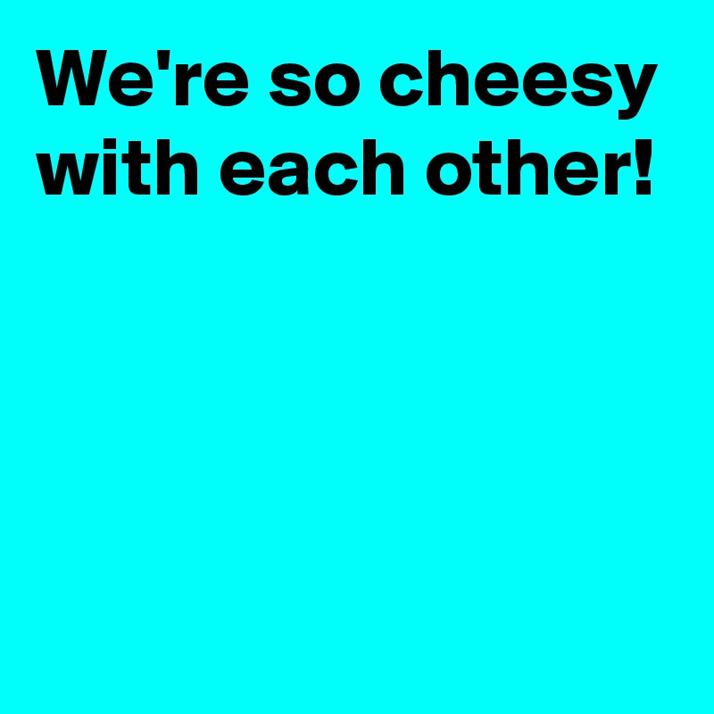 We're so cheesy with each other!




