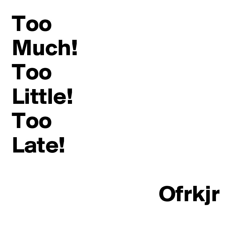 Too 
Much!
Too
Little!
Too
Late!

                                Ofrkjr