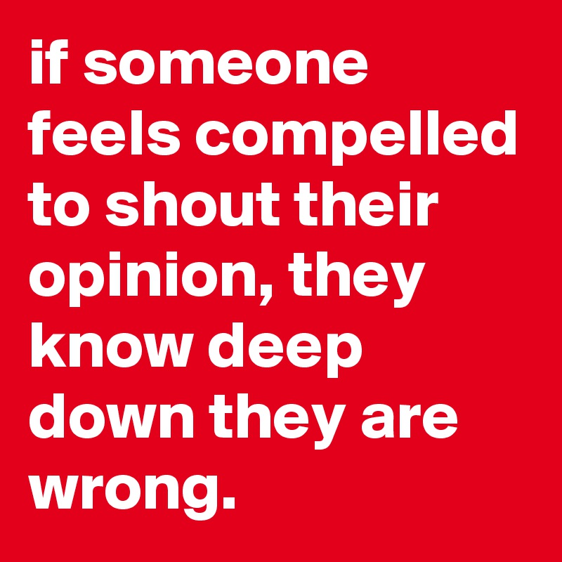 if someone feels compelled to shout their opinion, they know deep down they are wrong.