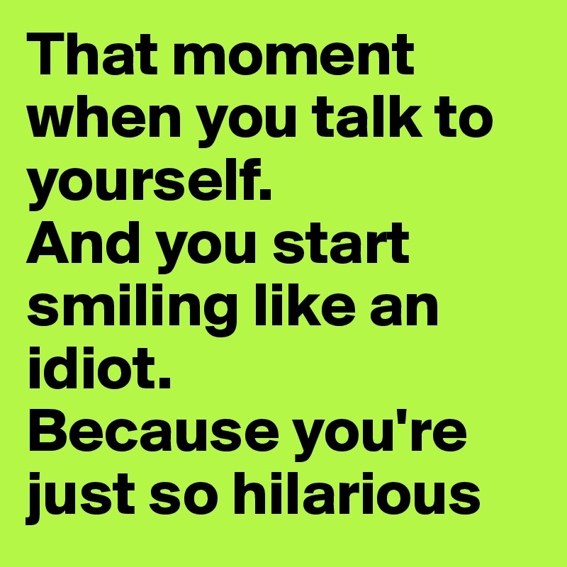 That moment when you talk to yourself.
And you start smiling like an idiot.
Because you're just so hilarious