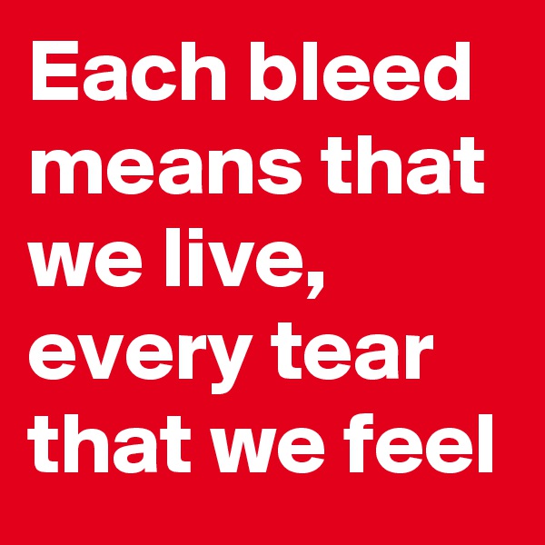 Each bleed means that we live, 
every tear that we feel