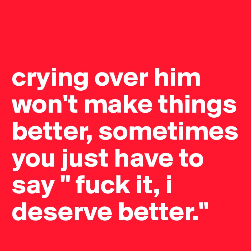 

crying over him won't make things better, sometimes you just have to say " fuck it, i deserve better."