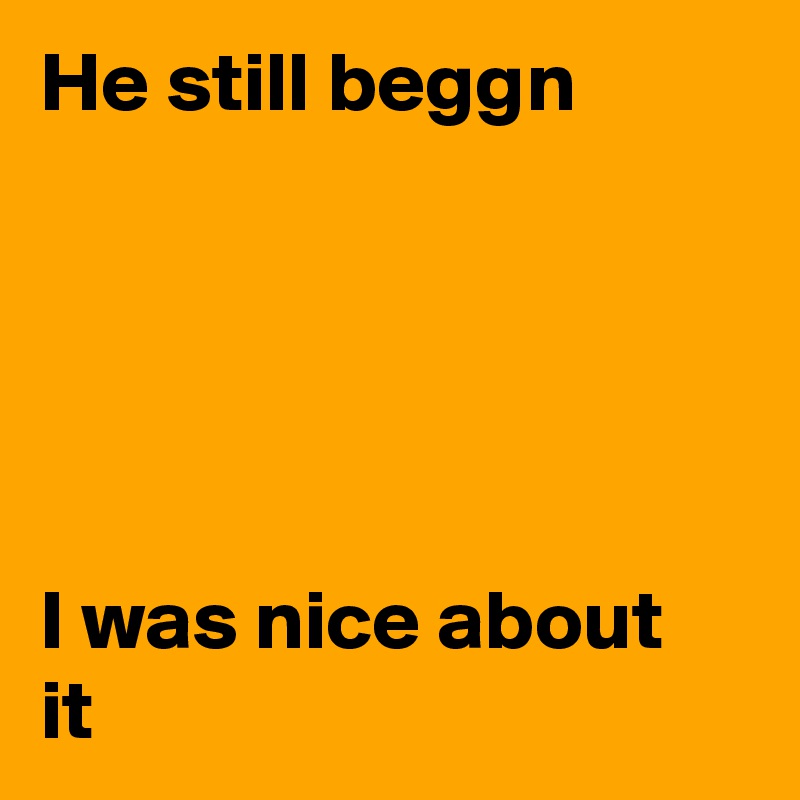 He still beggn





I was nice about it