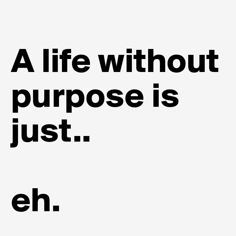 
A life without purpose is just.. 

eh. 