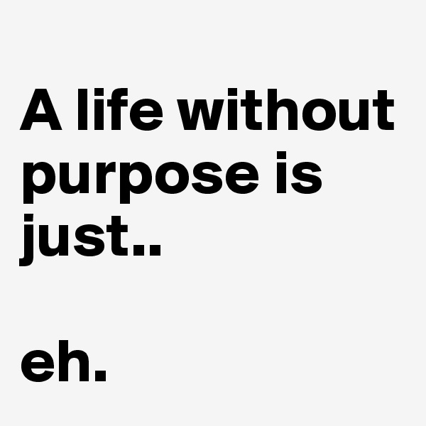 
A life without purpose is just.. 

eh. 