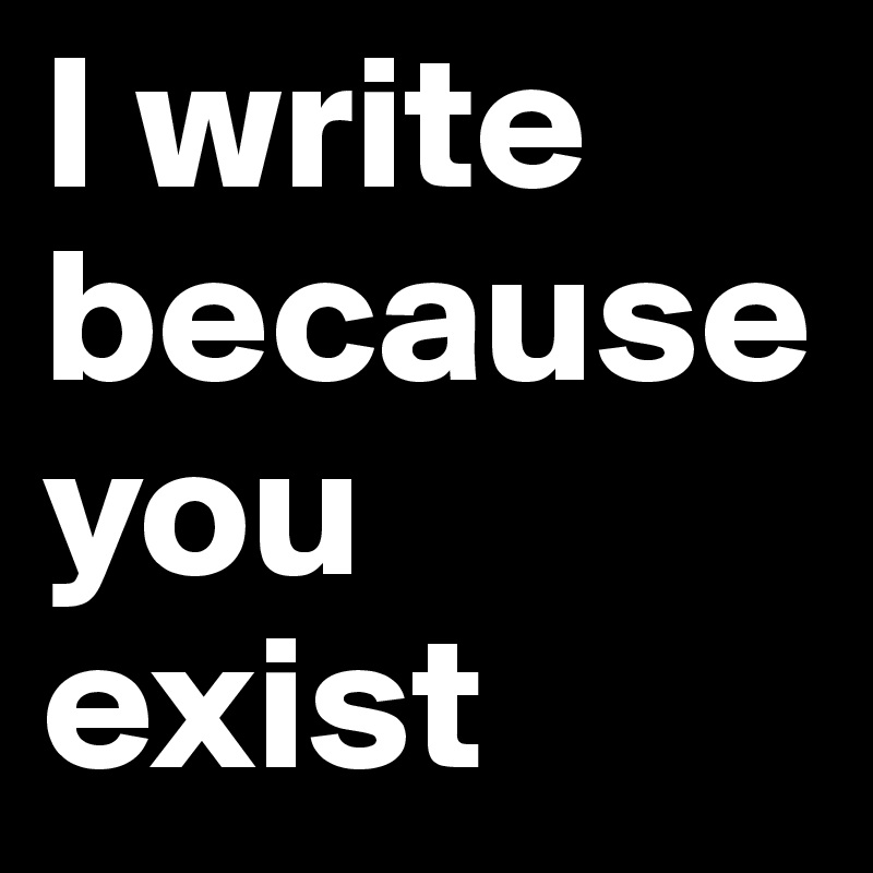 I write because you exist