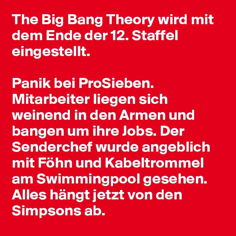 The Big Bang Theory wird mit dem Ende der 12. Staffel eingestellt.

Panik bei ProSieben. Mitarbeiter liegen sich weinend in den Armen und bangen um ihre Jobs. Der Senderchef wurde angeblich mit Föhn und Kabeltrommel am Swimmingpool gesehen. Alles hängt jetzt von den Simpsons ab.