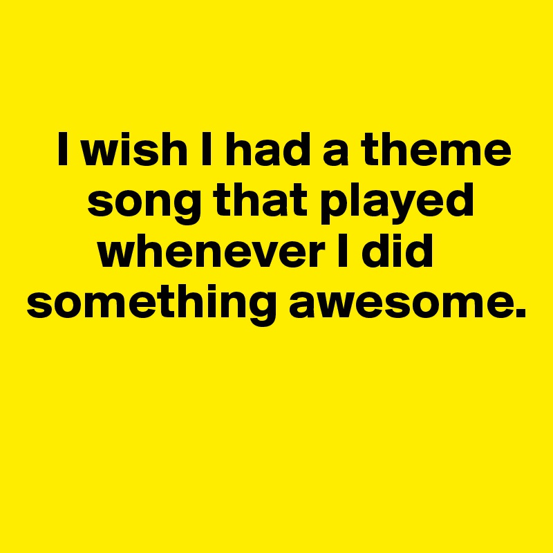 

   I wish I had a theme 
      song that played 
       whenever I did something awesome. 


