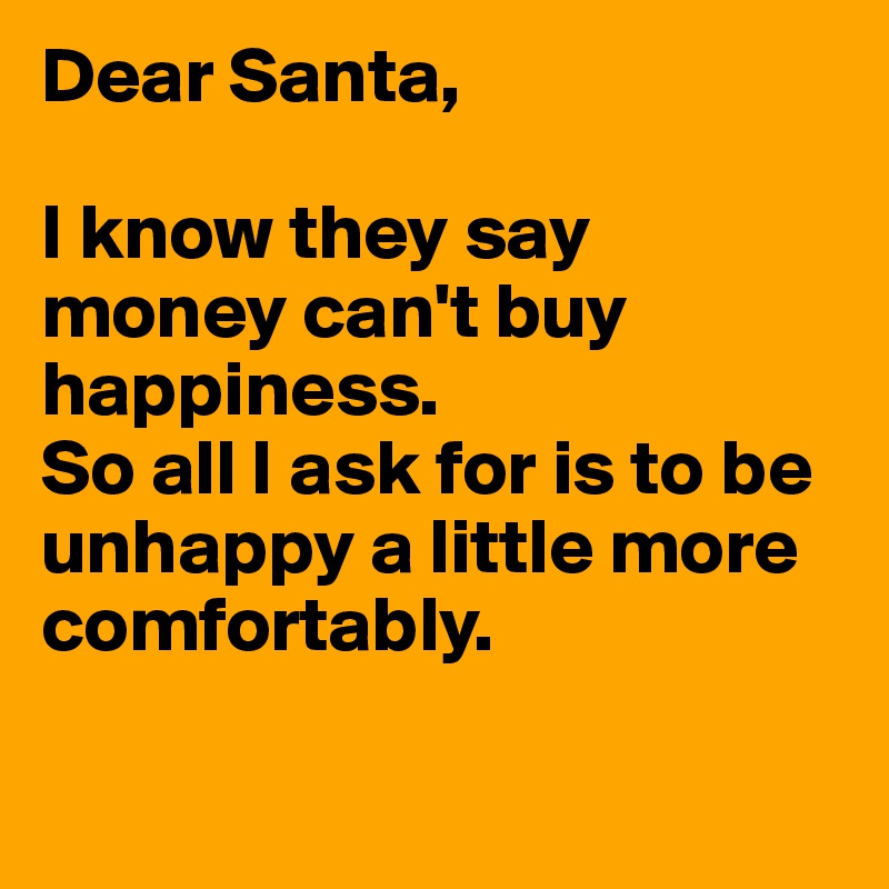 Dear Santa,

I know they say money can't buy happiness. 
So all I ask for is to be unhappy a little more comfortably.


