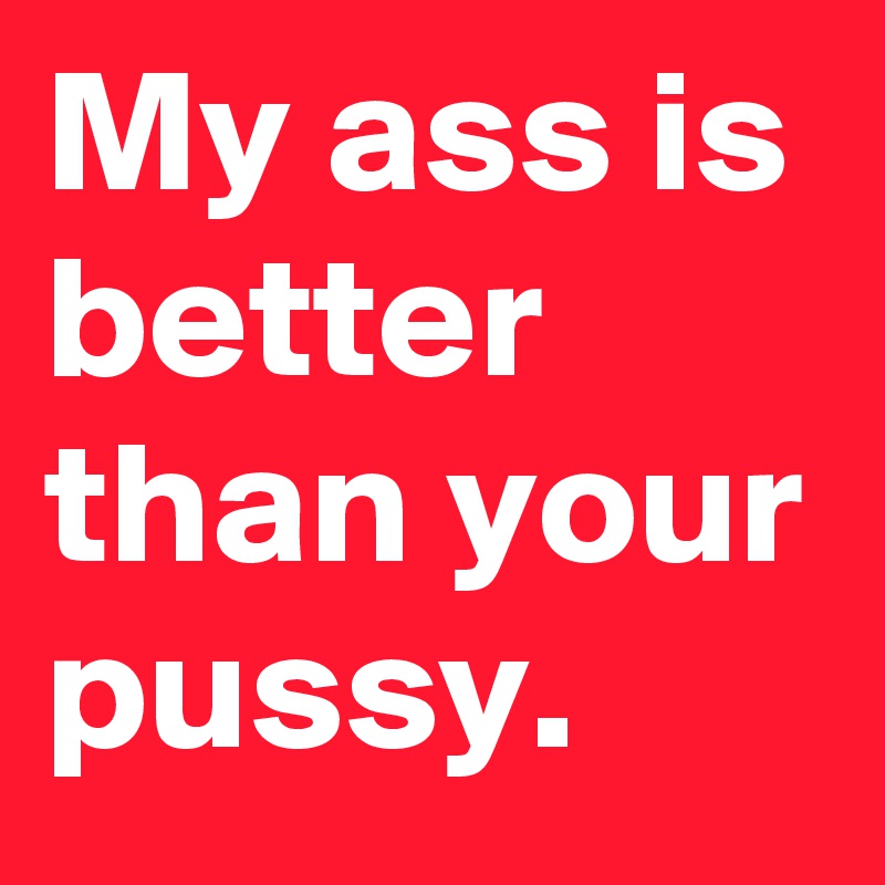 My ass is better than your pussy.
