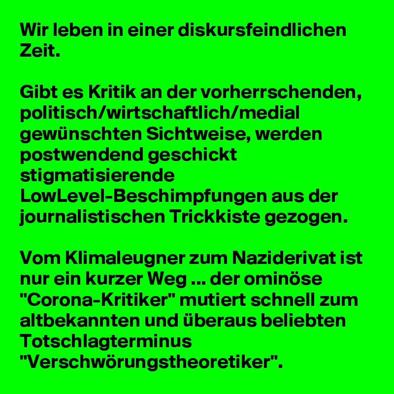 Wir leben in einer diskursfeindlichen Zeit.

Gibt es Kritik an der vorherrschenden, politisch/wirtschaftlich/medial gewünschten Sichtweise, werden postwendend geschickt stigmatisierende LowLevel-Beschimpfungen aus der journalistischen Trickkiste gezogen.

Vom Klimaleugner zum Naziderivat ist nur ein kurzer Weg ... der ominöse "Corona-Kritiker" mutiert schnell zum altbekannten und überaus beliebten Totschlagterminus "Verschwörungstheoretiker".