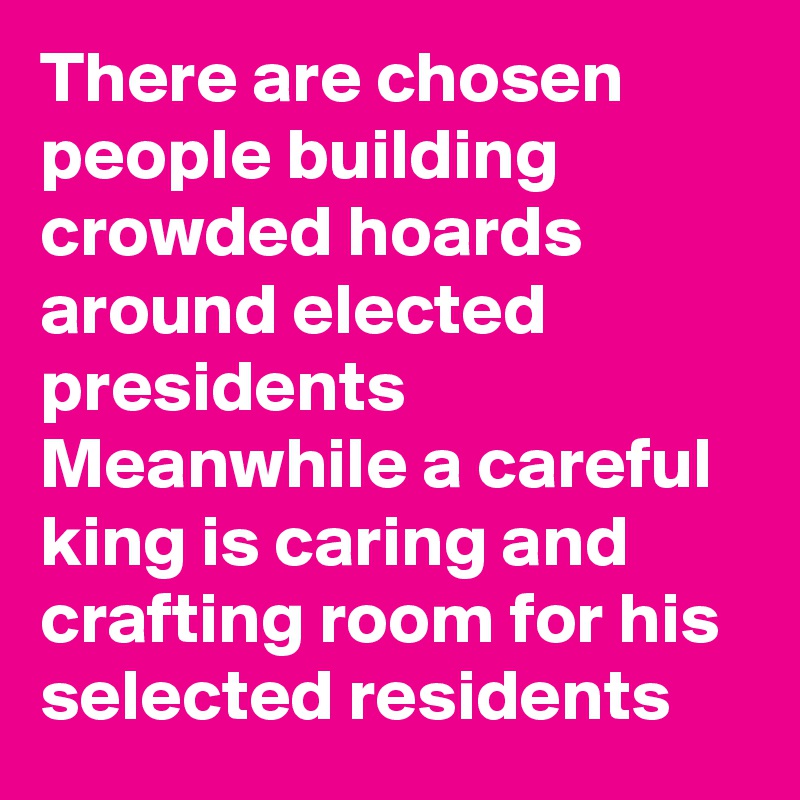 There are chosen people building crowded hoards around elected presidents
Meanwhile a careful king is caring and crafting room for his 
selected residents 