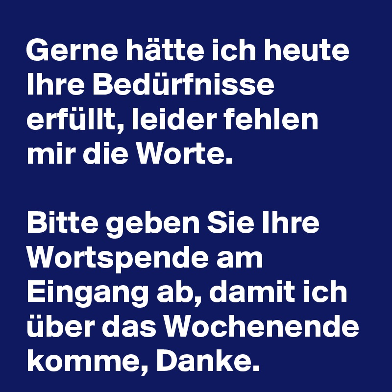  Gerne hätte ich heute
 Ihre Bedürfnisse
 erfüllt, leider fehlen
 mir die Worte.

 Bitte geben Sie Ihre
 Wortspende am
 Eingang ab, damit ich
 über das Wochenende
 komme, Danke.