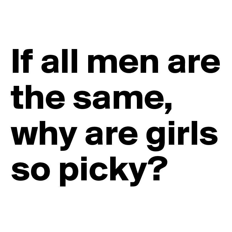 
If all men are the same, why are girls so picky?