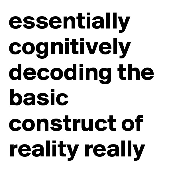essentially cognitively decoding the basic construct of reality really
