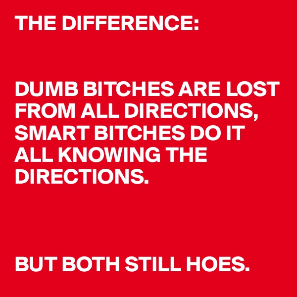 THE DIFFERENCE: 


DUMB BITCHES ARE LOST FROM ALL DIRECTIONS, 
SMART BITCHES DO IT ALL KNOWING THE DIRECTIONS. 



BUT BOTH STILL HOES. 