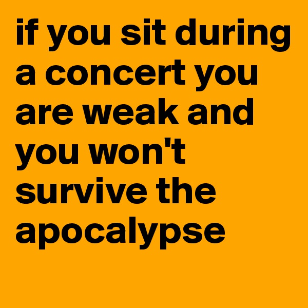if you sit during a concert you are weak and you won't survive the apocalypse