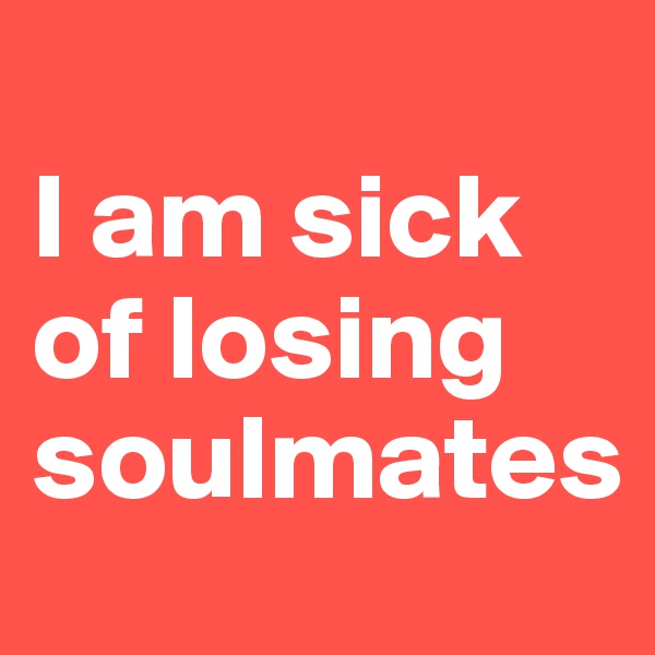                              I am sick of losing soulmates