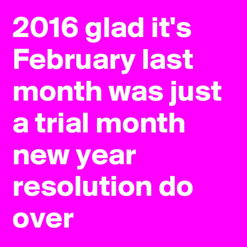 2016 glad it's February last month was just a trial month new year resolution do over