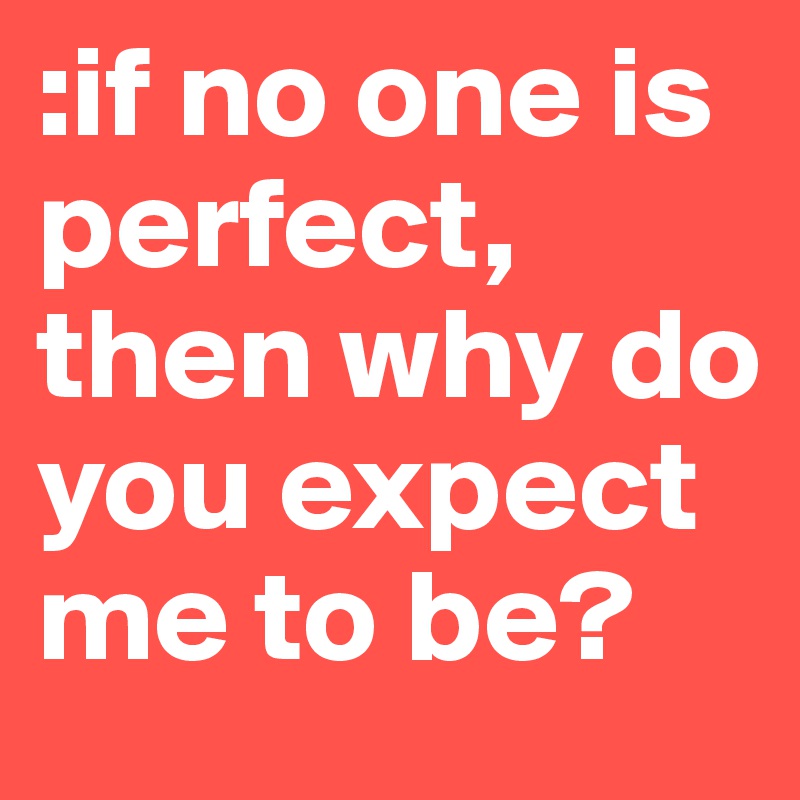 :if no one is perfect, then why do you expect me to be? 