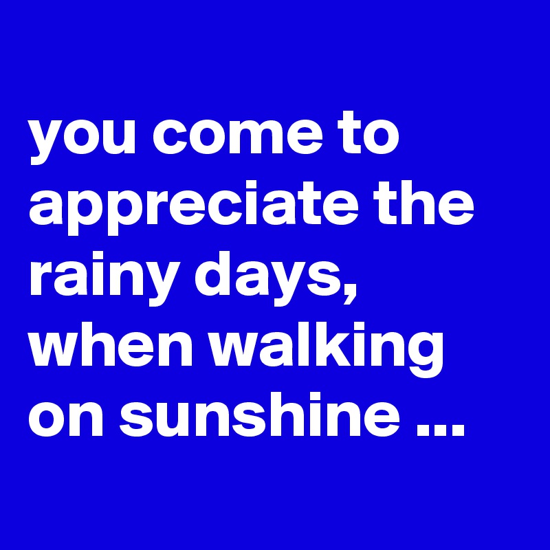 
you come to appreciate the rainy days, when walking on sunshine ...
