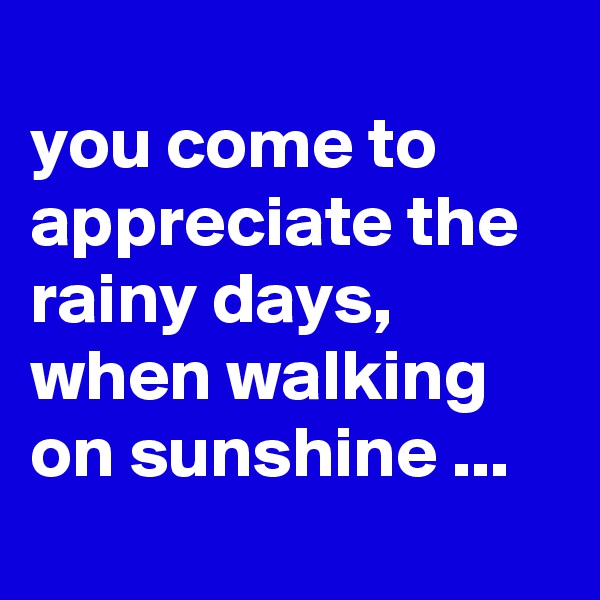 
you come to appreciate the rainy days, when walking on sunshine ...

