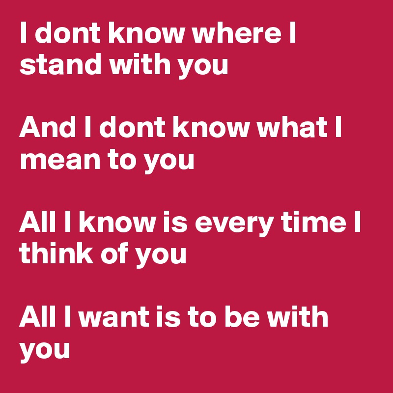 I dont know where I stand with you

And I dont know what I mean to you

All I know is every time I think of you

All I want is to be with you