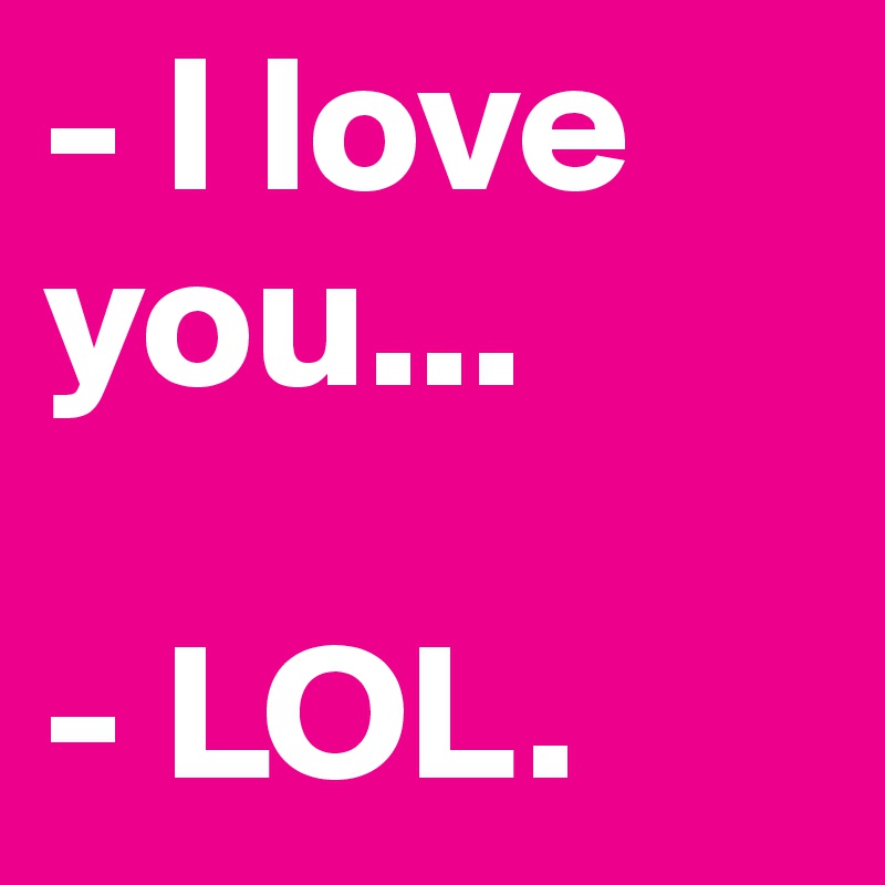 - I love you... 

- LOL.