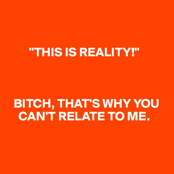 


        "THIS IS REALITY!" 



  BITCH, THAT'S WHY YOU   
    CAN'T RELATE TO ME. 


