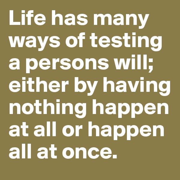 Life has many ways of testing a persons will; either by having nothing happen at all or happen all at once.
