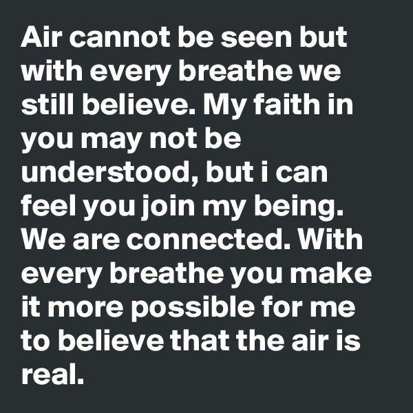 Air cannot be seen but with every breathe we still believe. My faith in you may not be understood, but i can feel you join my being. We are connected. With every breathe you make it more possible for me to believe that the air is real. 