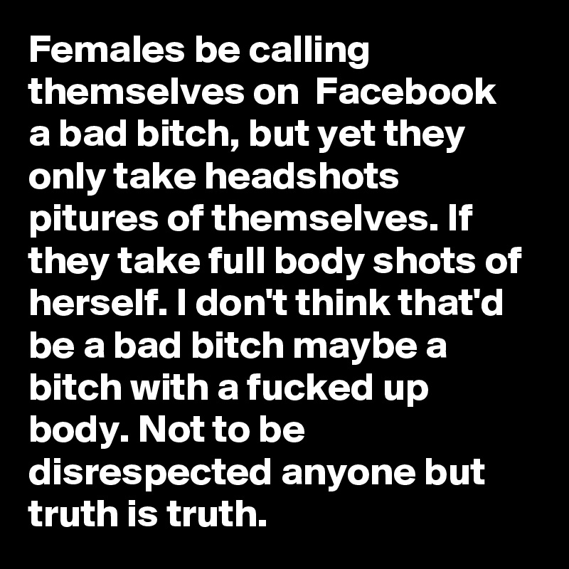 Females be calling themselves on  Facebook  a bad bitch, but yet they only take headshots pitures of themselves. If they take full body shots of herself. I don't think that'd be a bad bitch maybe a bitch with a fucked up body. Not to be disrespected anyone but truth is truth.