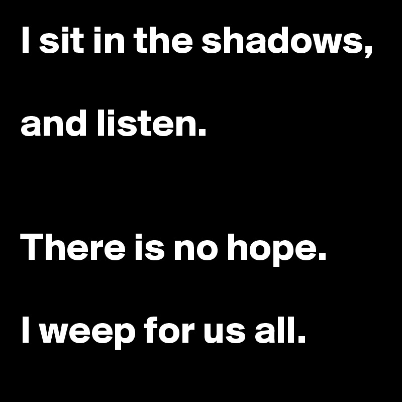 I sit in the shadows,

and listen.


There is no hope.

I weep for us all.