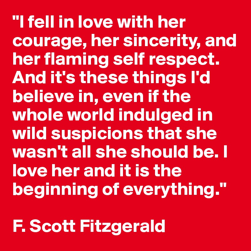 "I fell in love with her courage, her sincerity, and her flaming self respect. And it's these things I'd believe in, even if the whole world indulged in wild suspicions that she wasn't all she should be. I love her and it is the beginning of everything."

F. Scott Fitzgerald