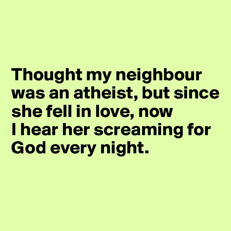 


Thought my neighbour was an atheist, but since she fell in love, now 
I hear her screaming for God every night.


